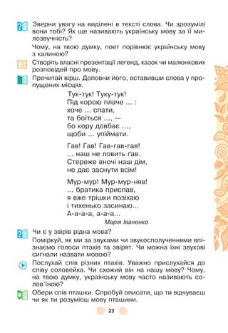 23
Зверни увагу на виділені в тексті слова . Чи зрозумілі
вони тобі? Як ще називають українську мову за її ми-
лозвучність?
Чому, на твою думку, поет порівнює українську мову
з калиною?
Створіть власні презентації легенд, казок чи малюнкових
розповідей про мову .
Прочитай вірш . Доповни його, вставивши слова у про-
пущених місцях .
Тук-тук! Туку-тук!
Під корою плаче  . . . :
хоче  . . . спати,
та боїться  . . ., —
бо кору довбає  . . .,
щоби  . . . упіймати .
Гав! Гав! Гав-гав-гав!
 . . . наш не ловить ´ав .
Стереже вночі наш дім,
не дає заснути всім!
Мур-мур! Мур-мур-няв!
 . . . братика приспав,
я вже трішки позіхаю
і тихенько засинаю . . .
À-а-а-а, а-а-а . . .
Марія Іваненко
Чи є у звірів рідна мова?
Поміркуй, як ми за звуками чи звукосполученнями впі-
знаємо голоси птахів та звірят . Чи можна їхні звукові
сигнали назвати мовою?
Послухай спів різних птахів . Уважно прислухайся до
співу соловейка . Чи схожий він на нашу мову? Чому,
на твою думку, українську мову часто називають со-
лов’їною?
Обери спів пташки . Спробуй описати, що ти відчуваєш
чи як ти розумієш мову пташини .
 
