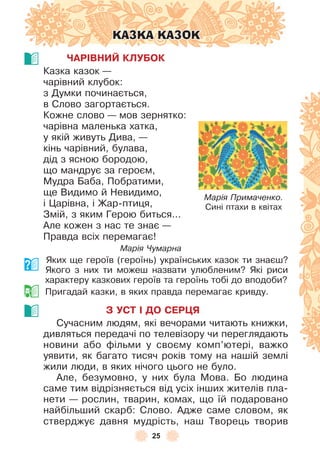 25
КАЗКА КАЗОК
ЧАРІВНИЙ КЛУБОК
Казка казок —
чарівний клубок:
з Думки починається,
в Слово загортається .
Кожне слово — мов зернятко:
чарівна маленька хатка,
у якій живуть Дива, —
кінь чарівний, булава,
дід з ясною бородою,
що мандрує за героєм,
Мудра Баба, Побратими,
ще Видимо й Невидимо,
і Царівна, і Жар-птиця,
Змій, з яким Герою биться . . .
Àле кожен з нас те знає —
Правда всіх перемагає!
Марія Чумарна
Яких ще героїв (героїнь) українських казок ти знаєш?
Якого з них ти можеш назвати улюбленим? Які риси
характеру казкових героїв та героїнь тобі до вподоби?
Пригадай казки, в яких правда перемагає кривду .
З УСТ І ДО СЕРÖЯ
Сучасним людям, які вечорами читають книжки,
дивляться передачі по телевізору чи переглядають
новини або ôільми у своєму комп’ютері, важко
уявити, як багато тисяч років тому на нашій землі
жили люди, в яких нічого цього не було .
Àле, безумовно, у них була Мова . Бо людина
саме тим відрізняється від усіх інших жителів пла-
нети — рослин, тварин, комах, що їй подаровано
найбільший скарб: Слово . Àдже саме словом, як
стверджує давня мудрість, наш Творець творив
Марія Примаченко.
Cині птахи в квітах
 
