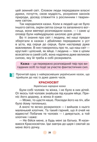 26
цей земний світ . Словом люди передавали власні
думки, почуття, свою мудрість, розуміння законів
природи, досвід співжиття з рослинним і тварин-
ним світом .
Так народилися казки . Коли в людей ще не було
іншого світла, окрім світла сонця та запаленого вог-
нища, вони ввечері розповідали казки, — і саме ці
оповіді були наймудрішою школою для дітей .
Бо ті знання про світ і людину, які наші предки
зберігали в казках і дбайливо передавали з уст
в уста, від серця до серця, були насправді дуже
важливими . В них говорилось про те, що наш світ —
круглий і цілісний, як яйце . ² людина — теж є цілим
всесвітом в самій собі, вона наділена дуже великою
силою, яку їй треба в собі розкривати .
Казка — це переважно розповідний твір про ви-
гаданих осіб та події за участю ôантастичних сил .
Прочитай одну з найкрасивіших українських казок, що
прийшли до нас із дуже давніх часів .
КРАСНОСВІТ
Українська народна казка
Були собі чоловік та жінка, і не було в них дітей .
От якось той чоловік знайшов під кущем яйце . При-
ніс його додому, а жінка й каже:
— Може, то щастя наше . Поклади його на піч, аби
було йому тепленько .
À вночі те яєчко розкрилося — і вийшов з нього
маленький хлопчик . Та такий гарний, що й очей не
відвести! Побачив те чоловік — і дивується, а той
хлопчик і каже:
— Не бійся мене, а будь мені за батька . Я нази-
ваюся Красносвітом . ²ди завтра до царя і сватай за
мене його дочку .
 