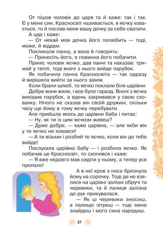 27
От пішов чоловік до царя та й каже: так і так .
ª у мене син, Красносвіт називається, в яєчку хова-
ється, то й послав мене вашу дочку за себе сватати .
À цар і каже:
— От нехай моя дочка його полюбить — тоді,
може, й віддам .
Покликали панну, а вона й говорить:
— Принесіть його, я повинна його побачити .
Приніс чоловік яєчко, дав панні та наказав: три-
май у теплі, тоді вночі з нього вийде парубок .
Як побачила панна Красносвіта — так одразу
й вирішила вийти за нього заміж .
Коли брали шлюб, то яєчко поклали біля царівни .
Добре вони жили, і все було гаразд . Вночі з яєчка
виходив парубок, а вдень закривався у свою схо-
ванку . Нічого не сказав він своїй дружині, скільки
часу ще йому в тому яєчку перебувати .
Àле прийшла якось до царівни баба і питає:
— Ну, як ти із цим яєчком живеш?
— Дуже добре, — каже царівна, — але якби він
у те яєчко не ховався!
— À ти візьми і розбий те яєчко, коли він до тебе
вийде!
Послухала царівна бабу — і розбила яєчко . Як
побачив це Красносвіт, то схопився і каже:
— Я вже недовго мав сидіти у ньому, а тепер усе
пропало!
À в неї кров з носа бризнула
йому на сорочку . Тоді де не взя-
лися на царівні залізні обручі та
черевики, та й палиця залізна
до рук прикувалася .
— Як ці черевики зносиш,
а палицю зітреш — тоді мене
знайдеш і мого сина народиш .
 