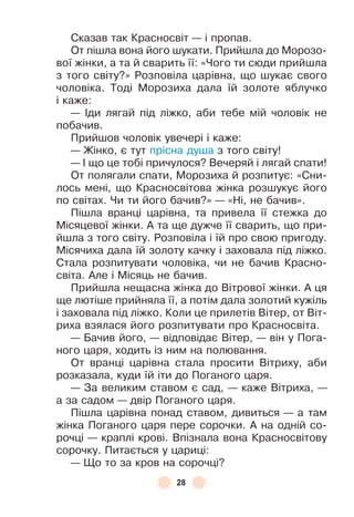28
Сказав так Красносвіт — і пропав .
От пішла вона його шукати . Прийшла до Морозо-
вої жінки, а та й сварить її: «Чого ти сюди прийшла
з того світу?» Розповіла царівна, що шукає свого
чоловіка . Тоді Морозиха дала їй золоте яблучко
і каже:
— ²ди лягай під ліжко, аби тебе мій чоловік не
побачив .
Прийшов чоловік увечері і каже:
— Жінко, є тут прісна душа з того світу!
— ² що це тобі причулося? Вечеряй і лягай спати!
От полягали спати, Морозиха й розпитує: «Сни-
лось мені, що Красносвітова жінка розшукує його
по світах . Чи ти його бачив?» — «Ні, не бачив» .
Пішла вранці царівна, та привела її стежка до
Місяцевої жінки . À та ще дужче її сварить, що при-
йшла з того світу . Розповіла і їй про свою пригоду .
Місячиха дала їй золоту качку і заховала під ліжко .
Стала розпитувати чоловіка, чи не бачив Красно-
світа . Àле і Місяць не бачив .
Прийшла нещасна жінка до Вітрової жінки . À ця
ще лютіше прийняла її, а потім дала золотий кужіль
і заховала під ліжко . Коли це прилетів Вітер, от Віт-
риха взялася його розпитувати про Красносвіта .
— Бачив його, — відповідає Вітер, — він у Пога-
ного царя, ходить із ним на полювання .
От вранці царівна стала просити Вітриху, аби
розказала, куди їй іти до Поганого царя .
— За великим ставом є сад, — каже Вітриха, —
а за садом — двір Поганого царя .
Пішла царівна понад ставом, дивиться — а там
жінка Поганого царя пере сорочки . À на одній со-
рочці — краплі крові . Впізнала вона Красносвітову
сорочку . Питається у цариці:
— Що то за кров на сорочці?
 