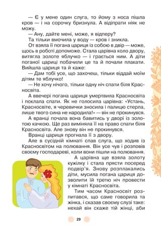 29
— ª у мене один слуга, то йому з носа пішла
кров — і на сорочку бризнула . À відіпрати ніяк не
можу .
— Àну, дайте мені, може, я відперу?
Та тільки вмочила у воду — кров і зникла .
От взяла її погана цариця із собою в двір — може,
щось в роботі допоможе . Стала царівна коло двору,
витягла золоте яблучко — і грається ним . À діти
поганої цариці побачили це та й почали плакати .
Вийшла цариця та й каже:
— Дам тобі усе, що захочеш, тільки віддай моїм
дітям те яблучко!
— Не хочу нічого, тільки одну ніч спати біля Крас-
носвіта .
À ввечері погана цариця умертвила Красносвіта
і поклала спати . Як не голосила царівна: «Устань,
Красносвіте, я черевички зносила і палицю стерла,
лише твого сина не народила!» — він не прокинувся .
À вранці почала вона бавитись у дворі із золо-
тою качкою . Ще раз виміняла її на право спати біля
Красносвіта . Àле знову він не прокинувся .
Вранці цариця прогнала її з двору .
Àле в сусідній кімнаті спав слуга, що ходив із
Красносвітом на полювання . Він усе чув і розповів
своєму господареві, коли вони пішли на полювання .
À царівна ще взяла золоту
кужілку і стала прясти посеред
подвір’я . Знову розплакались
діти, мусила погана цариця до-
зволити їй третю ніч провести
у кімнаті Красносвіта .
Тим часом Красносвіт роз-
питався, що саме говорила та
жінка, і сказав своєму слузі таке:
нехай він скаже тій жінці, аби
 