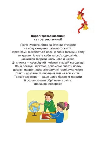 Дороãі третüокласники
та третüокласниöі!
Після чудових літніх канікул ви ступаєте
на нову сходинку шкільного життя .
Перед вами відкриються досі не знані таємниці світу,
ви краще пізнаєте себе та своїх однолітків,
навчитеся творити щось нове й цікаве .
Ця книжка — своєрідний путівник у вашій мандрівці .
Вона покаже і підкаже, допоможе знайти нових
друзів і подруг, адже літературні герої дуже часто
стають друзями та порадниками на все життя .
Та найголовніше — ваше щире бажання творити
й розширювати обрії ваших світів .
Щасливої подорожі!
 