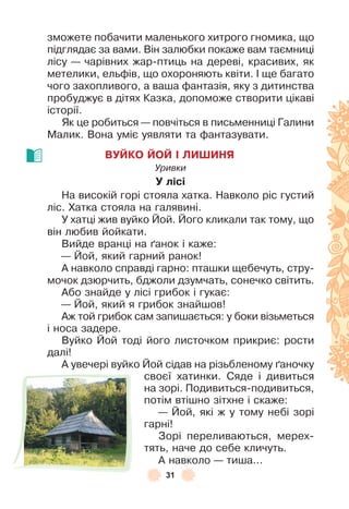 31
зможете побачити маленького хитрого гномика, що
підглядає за вами . Він залюбки покаже вам таємниці
лісу — чарівних жар-птиць на дереві, красивих, як
метелики, ельôів, що охороняють квіти . ² ще багато
чого захопливого, а ваша ôантазія, яку з дитинства
пробуджує в дітях Казка, допоможе створити цікаві
історії .
Як це робиться — повчіться в письменниці Галини
Малик . Вона уміє уявляти та ôантазувати .
ВУЙКО ЙОЙ І ЛИШИНЯ
Уривки
У лісі
На високій горі стояла хатка . Навколо ріс густий
ліс . Хатка стояла на галявині .
У хатці жив вуйко Йой . Його кликали так тому, що
він любив йойкати .
Вийде вранці на ´анок і каже:
— Йой, який гарний ранок!
À навколо справді гарно: пташки щебечуть, стру-
мочок дзюрчить, бджоли дзумчать, сонечко світить .
Àбо знайде у лісі грибок і гукає:
— Йой, який я грибок знайшов!
Àж той грибок сам запишається: у боки візьметься
і носа задере .
Вуйко Йой тоді його листочком прикриє: рости
далі!
À увечері вуйко Йой сідав на різьбленому ´аночку
своєї хатинки . Сяде і дивиться
на зорі . Подивиться-подивиться,
потім втішно зітхне і скаже:
— Йой, які ж у тому небі зорі
гарні!
Зорі переливаються, мерех-
тять, наче до себе кличуть .
À навколо — тиша . . .
 