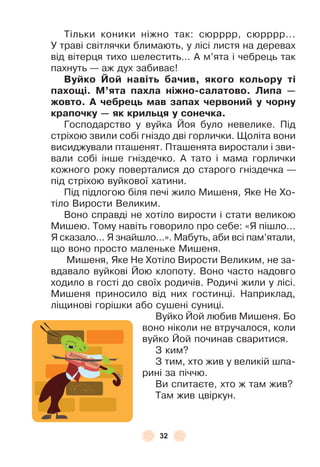 32
Тільки коники ніжно так: сюрррр, сюрррр . . .
У траві світлячки блимають, у лісі листя на деревах
від вітерця тихо шелестить . . . À м’ята і чебрець так
пахнуть — аж дух забиває!
Вуéко Йоé навітü áачив, якоãо колüору ті
паõоùі. М’ята паõла ніжно-салатово. Липа —
жовто. А чеáреöü мав запаõ червониé у чорну
крапочку — як крилüöя у сонечка.
Господарство у вуйка Йоя було невелике . Під
стріхою звили собі гніздо дві горлички . Щоліта вони
висиджували пташенят . Пташенята виростали і зви-
вали собі інше гніздечко . À тато і мама горлички
кожного року поверталися до старого гніздечка —
під стріхою вуйкової хатини .
Під підлогою біля печі жило Мишеня, Яке Не Хо-
тіло Вирости Великим .
Воно справді не хотіло вирости і стати великою
Мишею . Тому навіть говорило про себе: «Я пішло . . .
Я сказало . . . Я знайшло . . .» . Мабуть, аби всі пам’ятали,
що воно просто маленьке Мишеня .
Мишеня, Яке Не Хотіло Вирости Великим, не за-
вдавало вуйкові Йою клопоту . Воно часто надовго
ходило в гості до своїх родичів . Родичі жили у лісі .
Мишеня приносило від них гостинці . Наприклад,
ліщинові горішки або сушені суниці .
Вуйко Йой любив Мишеня . Бо
воно ніколи не втручалося, коли
вуйко Йой починав сваритися .
З ким?
З тим, хто жив у великій шпа-
рині за піччю .
Ви спитаєте, хто ж там жив?
Там жив цвіркун .
 