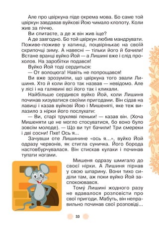 33
Àле про цвіркуна піде окрема мова . Бо саме той
цвіркун завдавав вуйкові Йою чимало клопоту . Коли
жив за піччю .
Ви спитаєте, а де ж він жив іще?
À де завгодно . Бо той цвіркун любив мандрувати .
Поживе-поживе у хатинці, поцвірінькає на своїй
скрипочці зиму . À навесні — тільки його й бачили!
Встане вранці вуйко Йой — а Лишині вже і слід про-
холов . На заробітки подався!
Вуйко Йой тоді сердиться:
— От волоцюга! Навіть не попрощався!
Ви вже зрозуміли, що цвіркуна того звали Ли-
шиня . Хто й коли його так назвав — невідомо . Àле
у лісі і на галявині всі його так і кликали .
Найбільше сердився вуйко Йой, коли Лишиня
починав хизуватися своїми пригодами . Він сідав на
лавиці і казав вуйкові Йою і Мишеняті, яке теж ви-
лазило з нірки його послухати:
— Ви, старі трухляві пеньки! — казав він . (Хоча
Мишеняти це не могло стосуватися, бо воно було
зовсім молоде) . — Що ви тут бачили! Три смереки
і дві сосни! Пхе! Ось я . . .
Зачувши оте Лишинине «ось я . . .», вуйко Йой
одразу червонів, як стигла суничка . Його борода
настовбурчувалася . Він стискав кулаки і починав
тупати ногами .
Мишеня одразу шмигало до
своєї нірки . À Лишиня пірнав
у свою шпарину . Вони тихо си-
діли там, аж поки вуйко Йой за-
спокоювався .
Томó Лишині жодного разу
не вдавалося розповісти про
свої пригоди . Мабуть, він непра-
вильно починав свої розповіді . . .
 