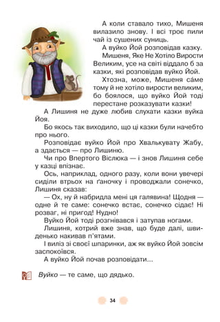 34
À коли ставало тихо, Мишеня
вилазило знову . ² всі троє пили
чай із сушених суниць .
À вуйко Йой розповідав казку .
Мишеня, Яке Не Хотіло Вирости
Великим, усе на світі віддало б за
казки, які розповідав вуйко Йой .
Хтозна, може, Мишеня сàме
тому й не хотіло вирости великим,
бо боялося, що вуйко Йой тоді
перестане розказувати казки!
À Лишиня не дуже любив слухати казки вуйка
Йоя .
Бо якось так виходило, що ці казки були начебто
про нього .
Розповідає вуйко Йой про Хвалькувату Жабу,
а здається — про Лишиню .
Чи про Впертого Віслюка — і знов Лишиня себе
у казці впізнає .
Ось, наприклад, одного разу, коли вони увечері
сиділи втрьох на ´аночку і проводжали сонечко,
Лишиня сказав:
— Ох, ну й набридла мені ця галявина! Щодня —
одне й те саме: сонечко встає, сонечко сідає! Ні
розваг, ні пригод! Нудно!
Вуйко Йой тоді розгнівався і затупав ногами .
Лишиня, котрий вже знав, що буде далі, шви-
денько накивав п’ятами .
² виліз зі своєї шпаринки, аж як вуйко Йой зовсім
заспокоївся .
À вуйко Йой почав розповідати . . .
Вуйко — те саме, що дядько .
 