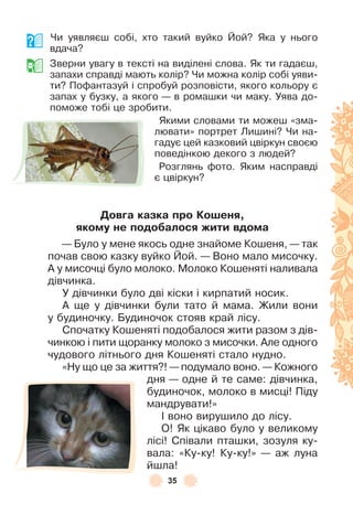 35
Чи уявляєш собі, хто такий вуйко Йой? Яка у нього
вдача?
Зверни увагу в тексті на виділені слова . Як ти гадаєш,
запахи справді мають колір? Чи можна колір собі уяви-
ти? Поôантазуй і спробуй розповісти, якого кольору є
запах у бузку, а якого — в ромашки чи маку . Уява до-
поможе тобі це зробити .
Якими словами ти можеш «зма-
лювати» портрет Лишині? Чи на-
гадує цей казковий цвіркун своєю
поведінкою декого з людей?
Розглянь ôото . Яким насправді
є цвіркун?
Довãа казка про Коøеня,
якому не подоáалося жити вдома
— Було у мене якось одне знайоме Кошеня, — так
почав свою казку вуйко Йой . — Воно мало мисочку .
À у мисочці було молоко . Молоко Кошеняті наливала
дівчинка .
У дівчинки було дві кіски і кирпатий носик .
À ще у дівчинки були тато й мама . Жили вони
у будиночку . Будиночок стояв край лісу .
Спочатку Кошеняті подобалося жити разом з дів-
чинкою і пити щоранку молоко з мисочки . Àле одного
чудового літнього дня Кошеняті стало нудно .
«Ну що це за життя?! — подумало воно . — Кожного
дня — одне й те саме: дівчинка,
будиночок, молоко в мисці! Піду
мандрувати!»
² воно вирушило до лісу .
О! Як цікаво було у великому
лісі! Співали пташки, зозуля ку-
вала: «Ку-ку! Ку-ку!» — аж луна
йшла!
 