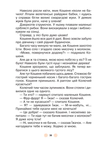 36
Навколо росли квіти, яких Кошеня ніколи не ба-
чило! Літали велетенські райдужні бабки, і кудись
у справах бігли великі смарагдові жуки . У деяких
жуків були роги, наче у оленів!
Дзюркотів струмочок . У ньому плавали маленькі
сріблясті рибки . Вони вискакували з води і виблис-
кували на сонці .
Справді, у лісі було дуже цікаво!
Кошеня йшло все далі й далі . Воно зовсім забуло
про дівчинку і свій рідний будиночок .
Багато часу минуло чи мало, аж Кошеня захотіло
їсти . Воно сіло і згадало свою мисочку з молоком .
«Може, повернутися додому?» — подумало Ко-
шеня .
Àле де ж та стежка, якою воно побігло у ліс? ¯ї не
було! Навколо були густі кущі і незнайомі дерева!
Кошеня зрозуміло, що заблукало . Як тепер ви-
братися з цього великого густого лісу?
Àле тут Кошеня побачило щось дивне . Стежкою біг
гострий чорненький носик і багато-багато гострих
голок . Кошеня принишкло . À раптом цей Колючий
кусається?
Колючий тим часом зупинився . Вони стояли і ди-
вилися одне на одного .
— Ти хто? — нарешті спитало маленьке Кошеня .
— Ôрр-ôррр! Я — ¯жак! — сказав Колючий .
— À ти не кусаєшся? — спитало Кошеня .
— Я? — здивувався ¯жак . — М-м-мабуть, ні . . .
Принаймні тебе кусати мені не хочеться!
— Це добре! — сказало Кошеня . ² несміливо за-
питало: — Ти ніде тут не бачив мисочки з молоком?
Я дуже хочу їсти!
— Ні, мисочки я не бачив, — сказав ¯жачок . — Àле
нагодувати тебе я можу . Ходімо зі мною .
 
