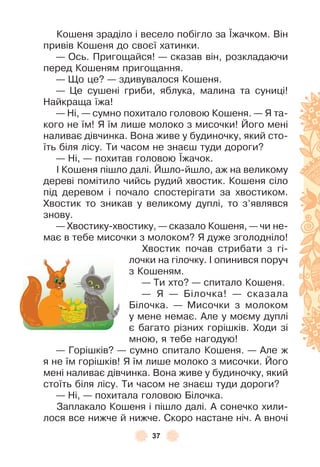 37
Кошеня зраділо і весело побігло за ¯жачком . Він
привів Кошеня до своєї хатинки .
— Ось . Пригощайся! — сказав він, розкладаючи
перед Кошеням пригощання .
— Що це? — здивувалося Кошеня .
— Це сушені гриби, яблука, малина та суниці!
Найкраща їжа!
— Ні, — сумно похитало головою Кошеня . — Я та-
кого не їм! Я їм лише молоко з мисочки! Його мені
наливає дівчинка . Вона живе у будиночку, який сто-
їть біля лісу . Ти часом не знаєш туди дороги?
— Ні, — похитав головою ¯жачок .
² Кошеня пішло далі . Йшло-йшло, аж на великому
дереві помітило чийсь рудий хвостик . Кошеня сіло
під деревом і почало спостерігати за хвостиком .
Хвостик то зникав у великому дуплі, то з’являвся
знову .
— Хвостику-хвостику, — сказало Кошеня, — чи не-
має в тебе мисочки з молоком? Я дуже зголодніло!
Хвостик почав стрибати з гі-
лочки на гілочку . ² опинився поруч
з Кошеням .
— Ти хто? — спитало Кошеня .
— Я — Білочка! — сказала
Білочка . — Мисочки з молоком
у мене немає . Àле у моєму дуплі
є багато різних горішків . Ходи зі
мною, я тебе нагодую!
— Горішків? — сумно спитало Кошеня . — Àле ж
я не їм горішків! Я їм лише молоко з мисочки . Його
мені наливає дівчинка . Вона живе у будиночку, який
стоїть біля лісу . Ти часом не знаєш туди дороги?
— Ні, — похитала головою Білочка .
Заплакало Кошеня і пішло далі . À сонечко хили-
лося все нижче й нижче . Скоро настане ніч . À вночі
 