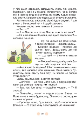 38
у лісі дуже страшно . Øарудить хтось під кущем .
Пугикають сичі . ² у темряві зблискують чиїсь великі
очі . ² ніде не видно килимка, на якому Кошеня зви-
кло спати . Кошеня сіло під кущик і знову заплакало .
Раптом з куща вискочив сірий і довговухий . À ще
у нього були довгі ноги і куций хвостик .
Кошеня перестало плакати і спитало:
— Ти хто?
— Я — Заєць! — сказав Заєць . — À ти не вовк?
— Ні, я маленьке Кошеня, яке дуже зголодніло! —
сказало Кошеня .
— Ну, то ходімо до моєї нірки,
я тебе нагодую! — сказав Заєць .
Кошеня зраділо і побігло до
заячої нірки . Заєць заліз до неї
і витяг велику морквину .
— Що це? — сумно спитало
Кошеня .
— Морква! — гордо відповів За-
єць . — Найкраща на світі їжа!
— Àле ж я не їм моркви! Я їм тільки молоко з ми-
сочки, яке наливає мені дівчинка! Вона живе у бу-
диночку, який стоїть біля лісу . Ти часом не знаєш
туди дороги?
Заєць замислився, а потім спитав:
— Дівчинка — це така маленька, з двома хвости-
ками за спиною і кирпатим носом?
— Так, так! Це вона! — зраділо Кошеня . — Ти її
знаєш?
— Звичайно, знаю! — гордо сказав Заєць . —
Вона живе в тому будиночку, біля якого росте дуже
смачна морква!
— Проведи мене, будь ласка, туди! — попросило
Кошеня . — Я дуже хочу повернутися до дівчинки!
 
