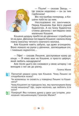 39
— Пішли! — сказав Заєць . —
Це зовсім недалеко — он за тим
горбочком!
Він пострибав попереду, а Ко-
шеня побігло за ним .
Несподівано ліс закінчився .
Перед Кошеням був його рідний
будиночок . À на ´анку будиночка
стояла дівчинка і виглядала своє
маленьке Кошеня .
Кошеня щодуху прибігло до дівчинки і стрибнуло
їй на руки . Дівчинка погладила Кошеня і налила йому
повну мисочку теплого смачного молока .
Àле Кошеня навіть забуло, що дуже зголодніло .
Воно лежало на руках у дівчинки, заплющивши очі,
і тихенько муркотіло . . .
— Пôе! — сказав Лишиня, дослухавши казку до
кінця . — Я ніяке вам не Кошеня, а просто цвіркун,
який любить мандрувати!
Àле після цього він сховався у свою шпарку і не
виходив з неї аж до ранку .
Галина Малик
Прочитай уважно казку про Кошеня . Чому Лишині не
сподобалася казка?
Чи вловлюєш ти схожість у поведінці Лишині та Коше-
няти?
Чому Кошеняті не підходила їжа, яку пропонували йому
лісові мешканці? Що, окрім молочка, ще люблять їсти
коти?
Поміркуй! Яка головна думка у двох цих історіях, роз-
казаних письменницею Галиною Малик?
 