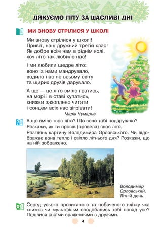 4
ДЯКУЄМО ЛІТУ ЗА ЩАСЛИВІ ДНІ
МИ ЗНОВУ СТРІЛИСЯ У ШКОЛІ
Ми знову стрілися у школі!
Привіт, наш дружний третій клас!
Як добре всім нам в ріднім колі,
хоч літо так любило нас!
² ми любили щедре літо:
воно із нами мандрувало,
водило нас по всьому світу
та щирих друзів дарувало .
À ще — це літо вміло гратись,
на морі і в ставі купатись,
книжки захоплено читати
і сонцем всіх нас зігрівати!
Марія Чумарна
À що вміло твоє літо? Що воно тобі подарувало?
Розкажи, як ти провів (провела) своє літо .
Розглянь картину Володимира Орловського . Чи відо-
бражає вона тепло і світло літнього дня? Розкажи, що
на ній зображено .
Серед усього прочитаного та побаченого влітку яка
книжка чи мультôільм сподобались тобі понад усе?
Поділися своїми враженнями з друзями .
Володимир
Орловський .
Літній день
 