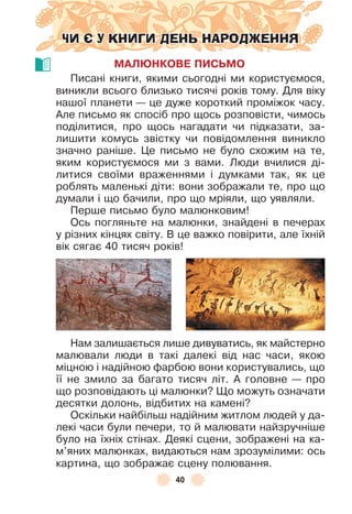 40
ЧИ Є У КНИГИ ДЕНЬ НАРОДЖЕННЯ
МАЛÞНКОВЕ ПИСЬМО
Писані книги, якими сьогодні ми користуємося,
виникли всього близько тисячі років тому . Для віку
нашої планети — це дуже короткий проміжок часу .
Àле письмо як спосіб про щось розповісти, чимось
поділитися, про щось нагадати чи підказати, за-
лишити комусь звістку чи повідомлення виникло
значно раніше . Це письмо не було схожим на те,
яким користуємося ми з вами . Люди вчилися ді-
литися своїми враженнями і думками так, як це
роблять маленькі діти: вони зображали те, про що
думали і що бачили, про що мріяли, що уявляли .
Перше письмо було малюнковим!
Ось погляньте на малюнки, знайдені в печерах
у різних кінцях світу . В це важко повірити, але їхній
вік сягає 40 тисяч років!
Нам залишається лише дивуватись, як майстерно
малювали люди в такі далекі від нас часи, якою
міцною і надійною ôарбою вони користувались, що
її не змило за багато тисяч літ . À головне — про
що розповідають ці малюнки? Що можуть означати
десятки долонь, відбитих на камені?
Оскільки найбільш надійним житлом людей у да-
лекі часи були печери, то й малювати найзручніше
було на їхніх стінах . Деякі сцени, зображені на ка-
м’яних малюнках, видаються нам зрозумілими: ось
картина, що зображає сцену полювання .
 