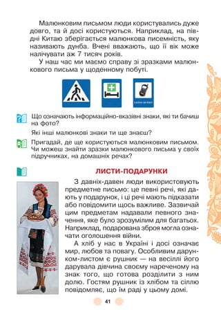 41
Малюнковим письмом люди користувались дуже
довго, та й досі користуються . Наприклад, на пів-
дні Китаю зберігається малюнкова писемність, яку
називають дунба . Вчені вважають, що її вік може
налічувати аж 7 тисяч років .
У наш час ми маємо справу зі зразками малюн-
кового письма у щоденному побуті .
Що означають інôормаційно-вказівні знаки, які ти бачиш
на ôото?
Які інші малюнкові знаки ти ще знаєш?
Пригадай, де ще користуються малюнковим письмом .
Чи можеш знайти зразки малюнкового письма у своїх
підручниках, на домашніх речах?
ЛИСТИ-ПОДАРУНКИ
З давніх-давен люди використовують
предметне письмо: це певні речі, які да-
ють у подарунок, і ці речі мають підказати
або повідомити щось важливе . Зазвичай
цим предметам надавали певного зна-
чення, яке було зрозумілим для багатьох .
Наприклад, подарована зброя могла озна-
чати оголошення війни .
À хліб у нас в Україні і досі означає
мир, любов та повагу . Особливим дарун-
ком-листом є рушник — на весіллі його
дарувала дівчина своєму нареченому на
знак того, що готова розділити з ним
долю . Гостям рушник із хлібом та сіллю
повідомляє, що їм раді у цьому домі .
 