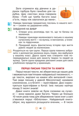 42
Зате отримати від дівчини в да-
рунок гарбуза було ганьбою для па-
рубка . Цим «листом» вона говорила
йому: «Тобі ще треба багато каші
з’їсти, перш ніж свататися до мене» .
Наведи приклади предметних послань із нашого жит-
тя — схожих на дарування хліба .
ЗÀВДÀННЯ НÀ ВÈБ²Р
1 . Створи усну розповідь про те, що ти бачиш на
малюнках .
2 . Наведи приклади малюнкового письма в нашому
сучасному житті — на вулиці, в магазинах, у книж-
ках та підручниках .
3 . Придумай якусь ôантастичну історію про життя
давніх людей за малюнками .
Розділіться на три групи . Перша група повинна зобра-
зити з допомогою малюнка якусь подію, яка відбулася
у вашому класі . Друга група має створити нові по-
переджувальні знаки для захисту тварин та людей на
вулиці . Третя група придумає рекламні знаки для своїх
улюблених продуктів у крамницях .
ПЕРШІ ПИСАНІ ТЕКСТИ ТА КНИГИ
Перші писані тексти, які збереглися до наших днів
і вважаються пам’ятками найдавнішої писемності, —
це тексти, вирізані на камені або випаленій глині .
Такі види письма у давній Месопотамії називали
клинîписом, а в ªгипті — ієрîгліôами . Досі корис-
туються ієрогліôами в Китаї: їхнє письмо налічує
понад 3 тисячі знаків!
Давні книги зовсім не були схожими на сучас-
ні — вони важили дуже багато . Через це близько
10 тисяч років тому для збереження таких книг у світі
з’явилися перші «бібліотеки» . Найдавнішій книго-
збірні, яку вдалося розшукати вченим, — 8 тисяч
 