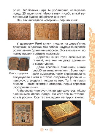 43
років . Бібліотека царя Àшурбаніпала налічувала
понад 25 тисяч книг! Можна уявити собі, в якій ве-
летенській будівлі зберігали ці книги!
Ось так виглядали «сторінки» перших книг:
У давньому Римі книги писали на дерев’яних
дощечках, з’єднаних між собою шнуром та вкритих
розтопленим бджолиним воском . Віск висихав — і по
ньому писали гострою паличкою .
Дерев’яні книги були легшими за
глиняні, але теж не дуже зручними
в користуванні .
Давні єгиптяни винайшли інший
спосіб виготовлення книг . Вони нарі-
зали смужками, потім вирівнювали та
висушували листя й стебла очеретяної рослини —
папірусу, а згодом і писали на них . Та й не тільки
писали — саме єгиптяни створили перші справжні
ілюстровані книги .
À від слова «папірус», як ви здогадуєтесь, пішло
в нашій мові слово «папір» . Бо його теж виготовля-
ють із рослин . Ось так виглядали папірусні книги:
Книги з дерева
 