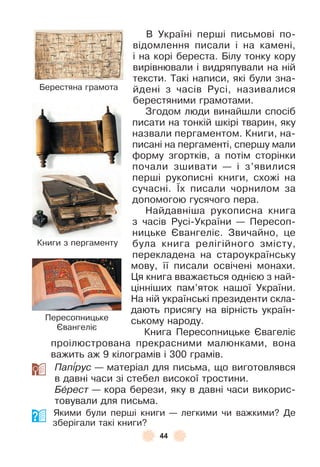 44
В Україні перші письмові по-
відомлення писали і на камені,
і на корі береста . Білу тонку кору
вирівнювали і видряпували на ній
тексти . Такі написи, які були зна-
йдені з часів Русі, називалися
берестяними грамотами .
Згодом люди винайшли спосіб
писати на тонкій шкірі тварин, яку
назвали пергаментом . Книги, на-
писані на пергаменті, спершу мали
ôорму згортків, а потім сторінки
почали зшивати — і з’явилися
перші рукописні книги, схожі на
сучасні . ¯х писали чорнилом за
допомогою гусячого пера .
Найдавніша рукописна книга
з часів Русі-України — Пересоп-
ницьке ªвангеліє . Звичайно, це
була книга релігійного змісту,
перекладена на староукраїнську
мову, її писали освічені монахи .
Ця книга вважається однією з най-
цінніших пам’яток нашої України .
На ній українські президенти скла-
дають присягу на вірність україн-
ському народу .
Книга Пересопницьке ªвагеліє
проілюстрована прекрасними малюнками, вона
важить аж 9 кілограмів і 300 грамів .
Пап³рус — матеріал для письма, що виготовлявся
в давні часи зі стебел високої тростини .
Бåрест — кора берези, яку в давні часи викорис-
товували для письма .
Якими були перші книги — легкими чи важкими? Де
зберігали такі книги?
Берестяна грамота
Книги з пергаменту
Пересопницьке
ªвангеліє
 