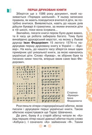 45
ПЕРШІ ДРУКОВАНІ КНИГИ
Зберігся ще з 1586 року документ, який на-
зивається «Порядок шкільний» . У ньому записано
правила, як мають поводитися вчителі й діти, як по-
трібно вчитися . Виявляється, навіть до наших днів
дійшли букварі й граматики, за якими вчилися діти
в тій школі, поки вона існувала . . .
Звичайно, писати книги пером було дуже важко,
та й часу ця робота забирала багато . Тому було
винайдено друкарський верстат, на якому у Львові
друкар Іван Ôедорîвич 15 лютого 1574-го на-
друкував першу друковану книгу в Україні — «Бук-
вар» . На жаль, до нашого часу зберігся лише один
примірник цієї унікальної книги, за якою навчались
українські діти . Слово «буквар», як збірник букв та
писаних ними текстів, вперше вжив саме ²ван Ôе-
дорович .
Розгляньте літери староукраїнської абетки, якою
писали і друкували перші українські книги . Такою
абеткою користувався ще Тарас Øевченко .
До речі, букву À у старій абетці читали як «Àз»
(від перших літер нашої давньої абетки пішло слово
«Àзбука») . ² означало «Àз» займенник «Я» . Таким
Сторінка
«Букваря»
²вана
Ôедоровича
 
