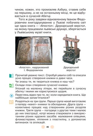 46
чином, кожен, хто промовляв Àзбуку, ставив себе
на першому, а не на останньому місці, як це відбу-
вається в сучасній Àбетці .
Того ж року завдяки відновленому ²ваном Ôедо-
ровичем книгодрукуванню у Львові побачила світ
ще одна книга — «Àпостол» . Друкарський верстат,
на якому працювали львівські друкарі, зберігається
у Львівському музеї книги .
«Àпостол», надрукований Друкарський
² . Ôедоровичем верстат
Прочитай уважно текст . Спробуй уявити собі та описати
усно процес створення книжки в давні часи .
Чи знаєш ти, як твориться книжка в наш час?
Склади план створення сучасної книжки .
Упізнай на малюнку літери, які перейшли в сучасну
абетку і якими ми користуємося щодня .
Переглянь відео про те, як і коли народилася книга . Що
найбільше запам’яталося?
Розділіться на три групи . Перша група нехай виготовляє
з паперу «макет» книжки та обкладинки . Друга група —
колективно працює над створенням різних розділів
книжки . Третя група — погоджує з другою теми і малює
до них ілюстрації, котрі можна створювати з викорис-
танням різних художніх засобів: малювання олівцями,
ôломастерами, ліплення з пластиліну, з допомогою
витинанок та аплікацій .
 