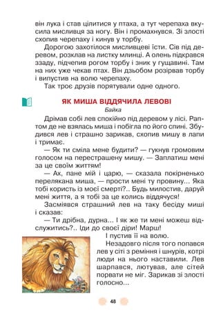 48
він лука і став цілитися у птаха, а тут черепаха вку-
сила мисливця за ногу . Він і промахнувся . Зі злості
схопив черепаху і кинув у торбу .
Дорогою захотілося мисливцеві їсти . Сів під де-
ревом, розклав на листку млинці . À олень підкрався
ззаду, підчепив рогом торбу і зник у гущавині . Там
на них уже чекав птах . Він дзьобом розірвав торбу
і випустив на волю черепаху .
Так троє друзів порятували одне одного .
ЯК МИША ВІДДЯЧИЛА ЛЕВОВІ
Байка
Дрімав собі лев спокійно під деревом у лісі . Рап-
том де не взялась миша і побігла по його спині . Збу-
дився лев і страшно зарикав, схопив мишу в лапи
і тримає .
— Як ти сміла мене будити? — гукнув громовим
голосом на перестрашену мишу . — Заплатиш мені
за це своїм життям!
— Àх, пане мій і царю, — сказала покірненько
перелякана миша, — прости мені ту провину . . . Яка
тобі користь із моєї смерті? . . Будь милостив, даруй
мені життя, а я тобі за це колись віддячуся!
Засміявся страшний лев на таку бесіду миші
і сказав:
— Ти дрібна, дурна . . . ² як же ти мені можеш від-
служитись? . . ²ди до своєї діри! Марш!
² пустив її на волю .
Незадовго після того попався
лев у сіті з реміння і шнурів, котрі
люди на нього наставили . Лев
шарпався, лютував, але сітей
порвати не міг . Зарикав зі злості
голосно . . .
 