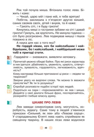 49
Рик той почула миша . Впізнала голос лева . Бі-
жить і каже:
— Чекай, царю мій і пане мій, я тебе врятую!
Побігла, закликала з п’ятдесят других мишей,
самих свояків своїх, дітей і внуків, та й каже:
— Гризіть сіті, і я буду гризти!
Кинулись миші з гострими зубами на сіті і давай
гризти! Гризуть, аж хрупотить . Не минула годинка —
сіті було розгризено . Лев подякував мишці і пішов
поважно в ліс .
À наука для нас з того яка?
Не ãордуé ніким, õоч áи наéслаáøим і наé-
áідніøим, áо і наéслаáøиé, і наéáідніøиé може
тоáі в приãоді стати.
Гордувàти — зневажати, виявляти неповагу .
Прочитай уважно обидві байки . Про які риси характеру
в них ідеться: дбайливість, уважність, щирість, співчут-
ливість, зухвалість, гордовитість, легковажність, вдяч-
ність?
Кому насправді більше притаманні ці риси — людям чи
тваринам?
Зверни увагу на виділені слова . Чи можна їх вважати
прислів’ям? Як ти їх розумієш?
Спробуй розповісти подібні історії про людей .
Поділіться на пари і «порозмовляйте» як лев і миша .
Додайте у свої діалоги більше ôраз, посперечайтесь,
розкрийте глибше власну думку .
ÖІКАВЕ ПРО ЛЕВІВ
Лев завжди символізував силу, могутність, хо-
робрість, відвагу . Саме тому в людей з’явилися
приказки «Сильний, як лев» або «Левове серце» .
У стародавньому ªгипті лева навіть сприймали як
священну тварину . В наших лісах леви водилися
 