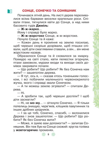 5
СОНÖЕ, СОНЕЧКО ТА СОНЯШНИК
Починався літній день . На листі дерев перелива-
лися всіма барвами веселки крапельки роси . Спі-
вали птахи, тягнулися квіти до Сонця, а над ними
басовито гудів Джмілü:
— Ж-ж-жарко . . .
Йому і справді було жарко .
— Ж-ж-жорстоке Сонце, ж-ж-жорстоке .
Почуло Сонце та й каже:
— Кожен день я проміння на землю посилаю,
щоб черешні скоріше дозрівали, щоб пташки спі-
вали, щоб діти смаглявими ставали, а він . . . він мене
жорстоким назвав .
Образилося Сонце та й сховалося за хмарку .
Похмуро на світі стало, квіти пелюстки згорнули,
птахи замовкли, мурахи входи та виходи своїх до-
мівок закривати почали .
— Що робити? Що робити? Як без Сонечка нам
жити? — зашепотіли дерева .
— Я тут, ось я, — сказав хтось тоненьким голос-
ком, і всі побачили маленького червонокрилого
жучка, якого і справді звали Сонечком .
— À ти можеш землю зігрівати? — спитали Де-
рева .
— Ні .
— À зробити так, щоб черешні доспіли? ² щоб
діти засмагли?
— Ні, не мо-жу . . . — зітхнуло Сонечко . — Я тільки
попелиць знищую, черв’яків, кліщиків павутинних та
інших дрібних шкідників .
— ² за це тобі, Сонечко, спасибі, — вклонилися
Дерева і знов зашепотіли: — Що робити? Що ро-
бити? Як без Сонечка жити?
— Може, я зумію вам допомогти? — запитав Со-
няшник . Він теж був на Сонце схожий: кругла голівка
у жовтоãарячиõ променях .
 