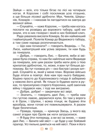 53
Зайця — всіх, хто тільки бігає по лісі на чотирьох
ногах . À Королик і собі поскликав усю пташню,
а ще більше лісової дрібноти: Мух, Чмелів, Øерш-
нів, Комарів — і наказав їм лагодитися на завтра до
великої війни .
— Слухайте, — каже Королик, — треба нам когось
послати на розвідку до ворожого табору, щоб ми
знали, хто в них генерал і який в них бойовий клич .
Рада ухвалила вислати Комара, бо він найменший
і найхитріший . Полетів Комар до Ведмежого табору,
а там саме нарада розпочинається .
— Що нам починати? — говорить Ведмідь . — Ти,
Лисе, найхитріший між усіма звірами, ти нам будь
за генерала .
— Добре, — говорить Лис . — Бачите, якби зі зві-
рами була справа, то нам би найліпше мати Ведмедя
за генерала, але цим разом треба мати діло з тією
крилатою дрібнотою, то, може, я вам тут більше до-
поможу . Бо тут головна річ — око бистре і розум хит-
рий . Слухайте ж, який у мене план . Вороже військо
буде літати в повітрі . Àле нам про нього байдуже .
Ходімо просто до Короликового гнізда й заберемо
у неволю його дітей . Як тільки їх будемо мати в ру-
ках, то присилуємо старого Королика, щоб закінчив
війну і піддався нам, і тоді ми виграємо .
— Добре, добре! — закричали всі звірі .
— Значить, — говорить далі Лис, — треба нам
іти густою лавою, держатися купи, бо там у ворога
є й Орли, і Øуліки, і всяка птиця; як будемо йти
врозбрід, вони готові очі повикльовувати . À разом
буде безпечніше .
— Правда, правда, — крикнув Заєць, у якого від
самої згадки про Орлів аж ноги затрусилися .
— Я буду йти попереду, а ви всі за мною, — каже
далі Лис . — Бачите мій хвіст — це буде у нас бойовий
прапор . Усі пильно дивіться на мій хвіст . Поки я його
 