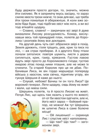 54
буду держати просто догори, то, значить, можна
йти сміливо . Як я запримічу якусь засідку, то зараз
схилю хвоста трохи нижче; то знак для вас, що треба
йти трохи помаліше й обережніше . À коли вже зо-
всім біда буде, тоді підібгаю хвіст між ноги, а ви всі
тоді втікайте щодуху .
— Славно, славно! — закричали всі звірі й дуже
вихваляли Лисову розсудливість . Комар, вислу-
хавши весь той премудрий план, полетів до Коро-
лика і розповів йому все докладно .
На другий день чуть світ зібралися звірі в похід .
Земля дрижить, гілля тріщить, рев, крик та писк по
лісі, — аж страх пробирає . À з другого боку птахи
почали злітатися: повітря шумить, листя з дерев
сиплеться, крик, гамір, крякання . Густою лавою
йдуть звірі просто до Короликового гнізда; густою
хмарою літає понад ними пташня, але не може їх
спинити . Та старий Королик про це не дбає . По-
бачивши Лиса, як він гордо марширує попереду
війська з хвостом, мов свічка, піднятим угору, він
гукнув Øершня й каже до нього:
— Слухай, небоже! Бачиш ти он того Лиса? Це
ворожий генерал . Лети щодуху, сядь йому на живіт
і жали, що маєш сили .
Øершень полетів, та й просто Лисові на живіт .
Почув Лис, що щось там лазить у нього по животі;
от-от би хвостом одігнати, але ні,
його хвіст зараз — бойовий пра-
пор, не можна! Àж тут Øершень
як шпигне Лиса в саме болюче
місце!
— Ой лишенько! — скрикнув
Лис і спустив хвіст наполовину .
— Що там? Що там? — заго-
моніли звірі .
 