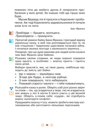 56
повинен піти до мойого дупла й попросити про-
бачення у моїх дітей, бо інакше тобі ще гірше лихо
буде .
Мусив Ведмідь іти й просити в Короленят проба-
чення . Àж тоді Короленята задовольнилися й почали
знов їсти та пити .
Іван Франко
Приблóда — бродяга, волоцюга .
Присèлувати — примусити .
Прочитай уважно байку ²вана Ôранка і пригадай відому
українську казку, в якій теж розповідається про те, як
між пташиним і тваринним царствами почалася війна .
² почалася велика незгода з маленького зернятка . . .
Поміркуй, про що дуже важливе для людей хотів сказати
нам ²ван Ôранко цією байкою .
Розкажи своїми словами, як люди повинні поважати
одне одного, а особливо — власну гідність і гідність
своїх дітей .
Вибери прислів’я, яке, на твою думку, найбільше під-
ходить до змісту цієї байки .
♦ ²ди з миром — віднайдеш мир .
♦ Згода дім будує, а незгода руйнує .
♦ З ким поведешся, того наберешся .
♦ Поважай старого і малого — і тебе поважатимуть .
Розіграйте казку в ролях . Оберіть собі ролі різних звірят
та птахів — тих, що згадуються у творі, і які не згадуються,
але живуть у лісі й могли б взяти участь у цій великій
чварі . Оберіть з-поміж себе «суддів», які спробують
мирно залагодити конôлікт .
Придумайте власну п’єсу: можете зробити виставу кос-
тюмованою або виготовити лялькових персонажів .
 