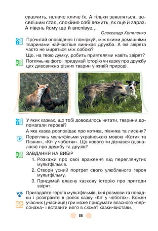 58
скавчить, неначе кличе їх . À тільки заявляться, ве-
селішим стає, спокійно собі лежить, як оце й зараз .
À півень йому ще й виспівує . . .
Олександр Копиленко
Прочитай оповідання і поміркуй, між якими домашніми
тваринами найчастіше виникає дружба . À які звірята
часто не миряться між собою?
Що, на твою думку, робить приятелями навіть звірят?
Поглянь на ôото і придумай історію чи казку про дружбу
цих дивовижно різних тварин у живій природі .
У яких казках, що тобі доводилось читати, тварини до-
помагали героєві?
À яка казка розповідає про котика, півника та лисеня?
Переглянь мультôільми українською мовою «Котик та
Півник», «Кіт у чоботях» . Що нового ти дізнався (дізна-
лася) про дружбу та друзів?
ЗÀВДÀННЯ НÀ ВÈБ²Р
1 . Розкажи про свої враження від переглянутих
мультôільмів .
2 . Створи усний портрет свого улюбленого героя
мультôільму .
3 . Придумай власну казкову історію про пригоди
звірят .
Пригадайте героїв мультôільмів, їхні розмови та повад-
ки і розіграйте в ролях казку «Кіт у чоботях» . Кожен
учасник (учасниця) гри може придумати власного «пер-
сонажа» і вставити його в сюжет казки-вистави .
 