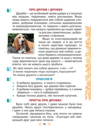 59
ПРО ДРУЗІВ І ДРУЖБУ
Дружба — це особливий прояв довіри у стосунках
між людьми, тваринами, навіть рослинами . Якщо
люди вміють подружитися між собою щирими сло-
вами, добрими вчинками, спільним зацікавленням
та взаємодопомогою, то тварини і навіть рослини,
виявляється, теж можуть проявляти до інших звірят
та рослин приятельське, добро-
зичливе ставлення .
Якщо ти спостережливий не
лише до людей, а й до життя
в інших царствах природи, то
помітиш, що домашні тварини ін-
коли миряться між собою, а де-
коли бувають непримиренними .
Також ти помітиш, що деякі дерева та кущі у твоєму
саду відхиляються одне від одного — намагаються
втекти, хоч не можуть цього зробити .
Які звірі можуть між собою дружити, а які — ні?
З якими тваринами люди знаходять порозуміння?
Чи можна дружити з рослинами?
ПРИСЛІВ’Я
♦ З добрим дружись, а лихого стережись .
♦ Людина без друзів, що дерево без коріння .
♦ З добрим поживеш — добро переймеш, а з лихим
зійдешся — того й наберешся .
♦ Краще погана дорога, ніж поганий супутник .
ПРИТЧА ПРО ДРУЖБУ
Було собі двоє друзів . ² дуже міцною була їхня
дружба . Якось друзі посперечались у мандрівці,
і один з них дав ляпаса іншому .
Останній, відчуваючи біль, але нічого не кажучи
товаришеві, написав на піску: «Сьогодні мій най-
кращий друг дав мені ляпаса» .
 