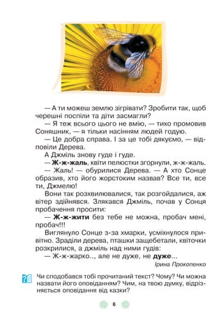 6
— À ти можеш землю зігрівати? Зробити так, щоб
черешні поспіли та діти засмагли?
— Я теж всього цього не вмію, — тихо промовив
Соняшник, — я тільки насінням людей годую .
— Це добра справа . ² за це тобі дякуємо, — від-
повіли Дерева .
À Джміль знову гуде і гуде .
— Ж-ж-жалü, квіти пелюстки згорнули, ж-ж-жаль .
— Жаль! — обурилися Дерева . — À хто Сонце
образив, хто його жорстоким назвав? Все ти, все
ти, Джмелю!
Вони так розхвилювалися, так розгойдалися, аж
вітер здійнявся . Злякався Джміль, почав у Сонця
пробачення просити:
— Ж-ж-жити без тебе не можна, пробач мені,
пробач!!!
Виглянуло Сонце з-за хмарки, усміхнулося при-
вітно . Зраділи дерева, пташки защебетали, квіточки
розкрилися, а джміль над ними гудів:
— Ж-ж-жарко . ., але не дуже, не дуже . . .
Ірина Прокопенко
Чи сподобався тобі прочитаний текст? Чому? Чи можна
назвати його оповіданням? Чим, на твою думку, відріз-
няється оповідання від казки?
 