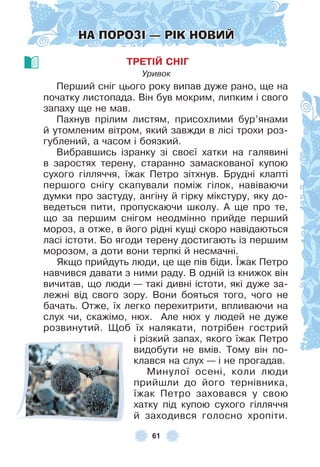 61
НА ПОРОЗІ — РІК НОВИЙ
ТРЕТІЙ СНІГ
Уривок
Перший сніг цього року випав дуже рано, ще на
початку листопада . Він був мокрим, липким і свого
запаху ще не мав .
Пахнув прілим листям, присохлими бур’янами
й утомленим вітром, який завжди в лісі трохи роз-
гублений, а часом і боязкий .
Вибравшись ізранку зі своєї хатки на галявині
в заростях терену, старанно замаскованої купою
сухого гілляччя, їжак Петро зітхнув . Брудні клапті
першого снігу скапували поміж гілок, навіваючи
думки про застуду, ангіну й гірку мікстуру, яку до-
ведеться пити, пропускаючи школу . À ще про те,
що за першим снігом неодмінно прийде перший
мороз, а отже, в його рідні кущі скоро навідаються
ласі істоти . Бо ягоди терену достигають із першим
морозом, а доти вони терпкі й несмачні .
Якщо прийдуть люди, це ще пів біди . ¯жак Петро
навчився давати з ними раду . В одній із книжок він
вичитав, що люди — такі дивні істоти, які дуже за-
лежні від свого зору . Вони бояться того, чого не
бачать . Отже, їх легко перехитрити, впливаючи на
слух чи, скажімо, нюх . Àле нюх у людей не дуже
розвинутий . Щоб їх налякати, потрібен гострий
і різкий запах, якого їжак Петро
видобути не вмів . Тому він по-
клався на слух — і не прогадав .
Минулої осені, коли люди
прийшли до його тернівника,
їжак Петро заховався у свою
хатку під купою сухого гілляччя
й заходився голосно хропіти .
 