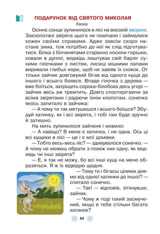 64
ПОДАРУНОК ВІД СВЯТОГО МИКОЛАЯ
Казка
Осіннє сонце зупинилося в лісі на високій яворині .
Заклопотані звірята цього не помічали і займалися
кожен своїми справами . Àдже зовсім скоро на-
стане зима, тож потрібно до неї як слід підготува-
тися . Білка з білченятами старанно носили горішки,
ховали в дупло, ведмідь лаштував свій барліг су-
хими гілочками з листям, лисиці міцними лапами
виривали глибші нори, щоб не завіяв їх сніжок . От
тільки зайчик довговухий бігав від одного куща до
іншого і всього боявся . Впаде гілочка з дерева —
вже боїться, затріщить сорока-білобока десь угорі —
зайчик весь аж тремтить . Довго спостерігаючи за
всіма звірятами і радіючи їхнім клопотам, сонечко
якось запитало в зайчика:
— À чому ти так метушишся і всього боїшся? Збу-
дуй хатинку, як і всі звірята, і тобі там буде зручно
й затишно .
На мить зупинилося зайченя і мовило:
— À навіщо? В мене є хатинка, і не одна . Ось ці
всі кущики в лісі — це і є мої домівки .
— Тобто весь-весь ліс? — здивувалося сонечко . —
À чому не можеш обрати з-поміж них одну, як вед-
мідь чи інші звірята?
— Å, я так не можу, бо всі інші кущі на мене об-
разяться . Я ж їх відвідую щодня .
— Тому ти і бігаєш цілими дня-
ми від однієї хатинки до іншої? —
спитало сонечко .
— Так! — відповів, зітхнувши,
зайчик .
— Чому ж тоді такий засмуче-
ний, якщо в тебе стільки багато
хатинок?
 