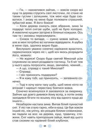 65
— Гм, — нахнюпився зайчик, — зовсім скоро всі
кущі та дерева струсять свої листочки, ліс стане не
таким густим і затишним, тож мені ніде буде схо-
ватися . ² знову на мене буде полювати страшний,
зубастий вовк . Я його боюся!
— Коли дерева скинуть своє вбрання, зима їм
подарує теплі снігові шуби, щоб не було холодно .
À невеличкі кущики загорне в біленькі кожушки . Ось
там ти і зможеш перезимувати .
— Сніжок то випаде, — сумно мовив зайчик, —
але ж мені потрібно всі хатинки відвідувати . À шубка
в мене сіра, здалека видно буде .
Вислухало уважно сонечко нарікання вухастого,
перекотилося через ліс і, щоб хоч якось розрадити
його, мовило:
— Не журися! Скоро буде святий Миколай усім
слухняним на землі роздавати гостинці . Ти б міг теж
у нього щось попросити, якщо, звичайно, чемний . . .
— À що, справді є такий Миколай?
— Справді .
— ² він приносить подарунки?
— Я ж кажу тобі, що приносить, — запевнило со-
нечко .
— Тоді я хочу мати таку шубу, щоб мене ніхто не
впізнав! ² нарешті перестану боятися вовка .
Сонечко всміхнулося й заховалося за хмаринку .
Зайчик ще довго дивився йому вслід, а потім знову
заходився бігати по всьому лісу від одного куща до
іншого . . .
Незабаром настала зима . Випав білий пухнастий
сніг . У лісі так стало гарно, ніби в казці . Це був зовсім
інший ліс, ніж улітку, він розцвів білими сніжинками,
які падали на все: на дерева, кущі, травичку, сте-
жини . Сніг навіть припорошив зайця, який від цього
став схожим на чарівний білий клубочок .
 