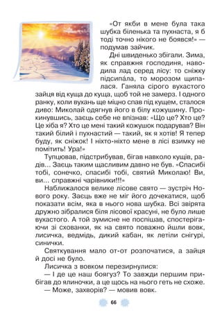 66
«От якби в мене була така
шубка біленька та пухнаста, я б
тоді точно нікого не боявся!» —
подумав зайчик .
Дні швиденько збігали . Зима,
як справжня господиня, наво-
дила лад серед лісу: то сніжку
підсипàла, то морозом щипа-
лася . Ганяла сірого вухастого
зайця від куща до куща, щоб той не замерз . ² одного
ранку, коли вухань ще міцно спав під кущем, сталося
диво: Миколай одягнув його в білу кожушину . Про-
кинувшись, заєць себе не впізнав: «Що це? Хто це?
Це хіба я? Хто це мені такий кожушок подарував? Він
такий білий і пухнастий — такий, як я хотів! Я тепер
буду, як сніжок! ² ніхто-ніхто мене в лісі взимку не
помітить! Ура!»
Тупцював, підстрибував, бігав навколо кущів, ра-
дів . . . Заєць таким щасливим давно не був . «Спасибі
тобі, сонечко, спасибі тобі, святий Миколаю! Ви,
ви . . . справжні чарівники!!!»
Наближалося велике лісове свято — зустріч Но-
вого року . Заєць вже не міг його дочекатися, щоб
показати всім, яка в нього нова шубка . Всі звірята
дружно зібралися біля лісової красуні, не було лише
вухастого . À той зумисне не поспішав, спостеріга-
ючи зі схованки, як на свято поважно йшли вовк,
лисичка, ведмідь, дикий кабан, як летіли снігурі,
синички .
Святкування мало от-от розпочатися, а зайця
й досі не було .
Лисичка з вовком перезирнулися:
— ² де це наш боягуз? То завжди першим при-
бігав до ялиночки, а це щось на нього геть не схоже .
— Може, захворів? — мовив вовк .
 
