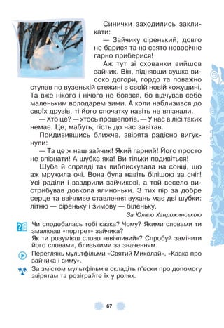 67
Синички заходились закли-
кати:
— Зайчику сіренький, довго
не барися та на свято новорічне
гарно приберися!
Àж тут зі схованки вийшов
зайчик . Він, піднявши вушка ви-
соко догори, гордо та поважно
ступав по вузенькій стежині в своїй новій кожушині .
Та вже нікого і нічого не боявся, бо відчував себе
маленьким володарем зими . À коли наблизився до
своїх друзів, ті його спочатку навіть не впізнали .
— Хто це? — хтось прошепотів . — У нас в лісі таких
немає . Це, мабуть, гість до нас завітав .
Придивившись ближче, звірята радісно вигук-
нули:
— Та це ж наш зайчик! Який гарний! Його просто
не впізнати! À шубка яка! Ви тільки подивіться!
Øуба й справді так виблискувала на сонці, що
аж мружила очі . Вона була навіть білішою за сніг!
Усі раділи і заздрили зайчикові, а той весело ви-
стрибував довкола ялиноньки . З тих пір за добре
серце та ввічливе ставлення вухань має дві шубки:
літню — сіреньку і зимову — біленьку .
За Юлією Хандожинською
Чи сподобалась тобі казка? Чому? Якими словами ти
змалюєш «портрет» зайчика?
Як ти розумієш слово «ввічливий»? Спробуй замінити
його словами, близькими за значенням .
Переглянь мультôільми «Святий Миколай», «Казка про
зайчика і зиму» .
За змістом мультôільмів складіть п’єски про допомогу
звірятам та розіграйте їх у ролях .
 