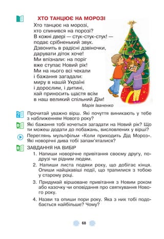68
ХТО ТАНÖÞЄ НА МОРОЗІ
Хто танцює на морозі,
хто спинився на порозі?
В кожні двері — стук-стук-стук! —
подає срібненький звук .
Дзвонить в радісні дзвіночки,
дарувати діток хоче!
Ми впізнали: на поріг
вже ступає Новий рік!
Ми на нього всі чекали
і бажання загадали:
миру в нашій Україні
і дорослим, і дитині,
хай приносить щастя всім
в наш великий спільний Дім!
Марія Іваненко
Прочитай уважно вірш . Які почуття виникають у тебе
з наближенням Нового року?
Які бажання тобі хочеться загадати на Новий рік? Що
ти можеш додати до побажань, висловлених у вірші?
Переглянь мультôільм «Коли приходить Дід Мороз» .
Які новорічні дива тобі запам’яталися?
ЗÀВДÀННЯ НÀ ВÈБ²Р
1 . Напиши новорічне привітання своєму другу, по-
друзі чи рідним людям .
2 . Напиши листа подяки року, що добігає кінця .
Опиши найцікавіші події, що трапилися з тобою
у старому році .
3 . Придумай віршоване привітання з Новим роком
або казочку чи оповідання про святкування Ново-
го року .
4 . Назви та опиши пори року . Яка з них тобі подо-
бається найбільше? Чому?
 