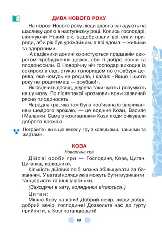 69
ДИВА НОВОГО РОКУ
На порозі Нового року люди здавна загадують на
щасливу долю в наступному році . Колись господарі,
святкуючи Новий рік, задобрювали всі сили при-
роди, аби рік був урожайним, а всі вдома — живими
та здоровими .
À садівники донині користуються прадавнім сек-
ретом пробудження дерев, аби ті добре росли та
плодоносили . В Новорічну ніч господар виходив із
сокирою в сад, стукав топорищем по стовбуру де-
рева, яке чомусь не родило, і казав: «Якщо і цього
року не родитимеш — зрубаю!» .
Як свідчить досвід, дерева таки чують і розуміють
нашу мову . Бо після такої «розмови» вони зазвичай
рясно плодоносять .
Народна гра, яка теж була пов’язана із закликан-
ням щедрого врожаю, — це водіння Кози, Василя
і Маланки . Саме з «оживанням» Кози люди очікували
доброго врожаю .
Пограйте і ви в цю веселу гру з колядками, танцями та
жартами .
КОЗА
Новорічна гра
Дійові особи гри — Господиня, Коза, Циган,
Циганка, колядники .
Кількість дійових осіб можна збільшувати за ба-
жанням . У ватазі колядників можуть бути музиканти,
танцюристи та інші учасники .
(Заходячи в хату, колядники вітаються.)
Цига н:
Міняю Козу на коня! Добрий вечір, люди добрі,
добрий вечір, господине! Дозвольте нас до гурту
прийняти, а Козі потанцювати!
 