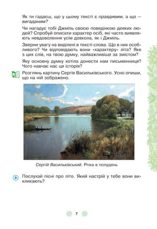 7
Як ти гадаєш, що у цьому тексті є правдивим, а що —
вигаданим?
Чи нагадує тобі Джміль своєю поведінкою деяких лю-
дей? Спробуй описати характер осіб, які часто виявля-
ють невдоволення усім довкола, як і Джміль .
Зверни увагу на виділені в тексті слова . Що в них особ-
ливого? Чи відповідають вони «характеру» літа? Яке
з цих слів, на твою думку, найважливіше за змістом?
Яку основну думку хотіла донести нам письменниця?
Чого навчає нас ця історія?
Розглянь картину Сергія Васильківського . Усно опиши,
що на ній зображено .
Сергій Васильківський. Річка в полудень
Послухай пісні про літо . Який настрій у тебе вони ви-
кликають?
 