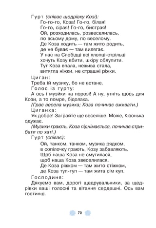 70
Гу р т (співає щедрівку Козі):
Го-го-го, Коза! Го-го, білая!
Го-го, сірая! Го-го, бистрая!
Ой, розходилась, розвеселилась,
по всьому дому, по веселому .
Де Коза ходить — там жито родить,
де не буває — там вилягає .
У нас на Слобідці всі хлопці-стрільці
хочуть Козу вбити, шкіру облупити .
Тут Коза впала, нежива стала,
витягла ніжки, не страшні ріжки .
Циган:
Треба їй музику, бо не встане .
Гол ос із г урт у:
À ось і музèки на порозі! À ну, утніть щось для
Кози, а то помре, бідолаха .
(Грає весела музика; Коза починає оживати.)
Циганк а:
Як добре! Заграйте ще веселіше . Може, Кізонька
одужає .
(Музики грають, Коза піднімається, починає стри-
бати по хаті.)
Гу р т (співає):
Ой, танком, танком, музика рядком,
в сопілочку грають, Козу забавляють .
Щоб наша Коза не смутилася,
щоб наша Коза звеселилася .
Де Коза ріжком — там жито стіжком,
де Коза туп-туп — там жита сім куп .
Гос подиня:
Дякуємо вам, дорогі щедрувальники, за щед-
рівки ваші голосні та вітання сердешні . Ось вам
гостинці .
 