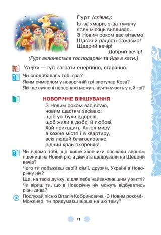 71
Гурт (співає):
²з-за хмари, з-за туману
ясен місяць випливає .
З Новим роком вас вітаємо!
Щастя й радості бажаємо!
Щедрий вечір!
Добрий вечір!
(Гурт вклоняється господарям та йде з хати.)
Утнóти — тут: заграти енергійно, старанно .
Чи сподобалась тобі гра?
Яким символом у новорічній грі виступає Коза?
Які ще сучасні персонажі можуть взяти участь у цій грі?
НОВОРІЧНЕ ВІНШУВАННЯ
З Новим роком вас вітаю,
новим щастям засіваю:
щоб усі були здорові,
щоб жили в добрі й любові .
Хай приходить Àнгел миру
в кожне місто і в квартиру,
всіх людей благословляє,
рідний край охороняє!
Чи відомо тобі, що лише хлопчики посівали зерном
пшениці на Новий рік, а дівчата щедрували на Щедрий
вечір?
Чого ти побажаєш своїй сім’ї, друзям, Україні в Ново-
річну ніч?
Що, на твою думку, є для тебе найважливішим у житті?
Чи віриш ти, що в Новорічну ніч можуть відбуватись
різні дива?
Послухай пісню Віталія Кобриновича «З Новим роком!» .
Можливо, ти придумаєш вірша на цю тему?
 