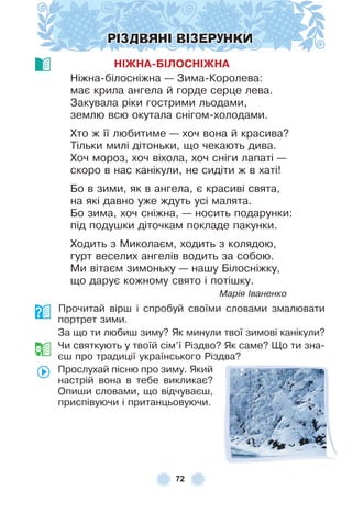 72
РІЗДВЯНІ ВІЗЕРУНКИ
НІЖНА-БІЛОСНІЖНА
Ніжна-білосніжна — Зима-Королева:
має крила ангела й горде серце лева .
Закувала ріки гострими льодами,
землю всю окутала снігом-холодами .
Хто ж її любитиме — хоч вона й красива?
Тільки милі дітоньки, що чекають дива .
Хоч мороз, хоч віхола, хоч сніги лапаті —
скоро в нас канікули, не сидіти ж в хаті!
Бо в зими, як в ангела, є красиві свята,
на які давно уже ждуть усі малята .
Бо зима, хоч сніжна, — носить подарунки:
під подушки діточкам покладе пакунки .
Ходить з Миколаєм, ходить з колядою,
гурт веселих ангелів водить за собою .
Ми вітаєм зимоньку — нашу Білосніжку,
що дарує кожному свято і потішку .
Марія Іваненко
Прочитай вірш і спробуй своїми словами змалювати
портрет зими .
За що ти любиш зиму? Як минули твої зимові канікули?
Чи святкують у твоїй сім’ї Різдво? Як саме? Що ти зна-
єш про традиції українського Різдва?
Прослухай пісню про зиму . Який
настрій вона в тебе викликає?
Опиши словами, що відчуваєш,
приспівуючи і пританцьовуючи .
 