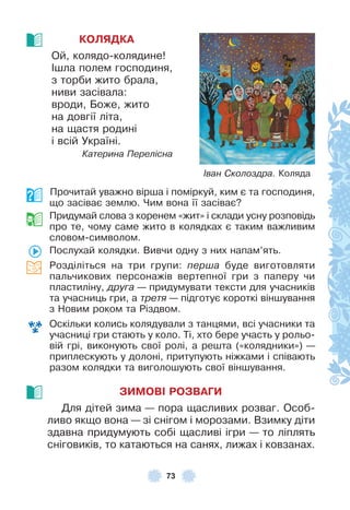 73
КОЛЯДКА
Ой, колядо-колядине!
²шла полем господиня,
з торби жито брала,
ниви засівала:
вроди, Боже, жито
на довгії літа,
на щастя родині
і всій Україні .
Катерина Перелісна
Прочитай уважно вірша і поміркуй, ким є та господиня,
що засіває землю . Чим вона її засіває?
Придумай слова з коренем «жит» і склади усну розповідь
про те, чому саме жито в колядках є таким важливим
словом-символом .
Послухай колядки . Вивчи одну з них напам’ять .
Розділіться на три групи: перша буде виготовляти
пальчикових персонажів вертепної гри з паперу чи
пластиліну, друга — придумувати тексти для учасників
та учасниць гри, а третя — підготує короткі віншування
з Новим роком та Різдвом .
Оскільки колись колядували з танцями, всі учасники та
учасниці гри стають у коло . Ті, хто бере участь у рольо-
вій грі, виконують свої ролі, а решта («колядники») —
приплескують у долоні, притупують ніжками і співають
разом колядки та виголошують свої віншування .
ЗИМОВІ РОЗВАГИ
Для дітей зима — пора щасливих розваг . Особ-
ливо якщо вона — зі снігом і морозами . Взимку діти
здавна придумують собі щасливі ігри — то ліплять
сніговиків, то катаються на санях, лижах і ковзанах .
Іван Сколоздра. Коляда
 