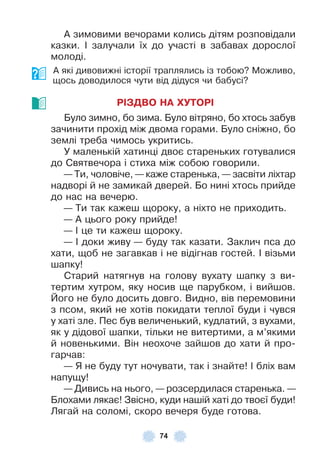 74
À зимовими вечорами колись дітям розповідали
казки . ² залучали їх до участі в забавах дорослої
молоді .
À які дивовижні історії траплялись із тобою? Можливо,
щось доводилося чути від дідуся чи бабусі?
РІЗДВО НА ХУТОРІ
Було зимно, бо зима . Було вітряно, бо хтось забув
зачинити прохід між двома горами . Було сніжно, бо
землі треба чимось укритись .
У маленькій хатинці двоє стареньких готувалися
до Святвечора і стиха між собою говорили .
— Ти, чоловіче, — каже старенька, — засвіти ліхтар
надворі й не замикай дверей . Бо нині хтось прийде
до нас на вечерю .
— Ти так кажеш щороку, а ніхто не приходить .
— À цього року прийде!
— ² це ти кажеш щороку .
— ² доки живу — буду так казати . Заклич пса до
хати, щоб не загавкав і не відігнав гостей . ² візьми
шапку!
Старий натягнув на голову вухату шапку з ви-
тертим хутром, яку носив ще парубком, і вийшов .
Його не було досить довго . Видно, вів перемовини
з псом, який не хотів покидати теплої буди і чувся
у хаті зле . Пес був величенький, кудлатий, з вухами,
як у дідової шапки, тільки не витертими, а м’якими
й новенькими . Він неохоче зайшов до хати й про-
гарчав:
— Я не буду тут ночувати, так і знайте! ² бліх вам
напущу!
— Дивись на нього, — розсердилася старенька . —
Блохами лякає! Звісно, куди нашій хаті до твоєї буди!
Лягай на соломі, скоро вечеря буде готова .
 