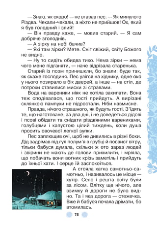 75
— Знаю, як скоро! — не вгавав пес . — Як минулого
Різдва . Чекали-чекали, а ніхто не прийшов! Ох, який
я був голодний і злий!
— Він правду каже, — мовив старий . — Я сам
добряче зголоднів .
— À зірку на небі бачив?
— Які там зірки? Мете . Сніг свіжий, світу Божого
не видно .
— Ну то сидіть обидва тихо . Нема зірки — нема
чого мене підганяти, — наче відрізала старенька .
Старий із псом принишкли, бо знали: буде так,
як скаже господиня . Пес улігся на хіднику, одне око
у нього позирало в бік дверей, а інше — на стіл, де
потрохи ставилися миски зі стравами .
Вода на вареники ніяк не хотіла закипати . Вона
теж сподівалася, що гості прийдуть . À вирізані
склянкою пампухи не підростали . Ніби навмисне .
Правда, нічого страшного, як будуть гості . З’їдять
те, що наготоване, за два дні, і не доведеться дідові
і псові обідати та снідати різдвяними варениками,
голубцями і капустою цілий тиждень, коли душа
просить овочевої легкої зупки .
Пес заплющив очі, щоб не дивились в різні боки .
Дід задрімав під гул полум’я в грубці й посвист вітру,
тільки бабуся думала, скільки ж ото зараз людей
і звірини не мають де голови прихилити, і мріяла,
що побачать вони вогник крізь заметіль і прийдуть
до їхньої хати . ² серце їй заспокоїться .
À стояла хатка самотньо-са-
мотньо, і називалось це місце —
хутір . Село і решта світу були
за лісом . Влітку ще нічого, але
взимку й дороги не було вид-
но . Та і яка дорога — стежечка .
Вже й бабуся почала дрімати, бо
втомилась .
 