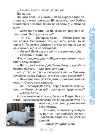 77
— Нічого, нічого, зараз зігрієшся!
Дід встав .
Он чого вода не кипить! Стара скраю баняк по-
ставила, і в плиті пригасло . Він посунув, поки бабуся
обіймалася з козою, баняк на середину й підкинув
дров .
— Хотів би я знати, що ти, кізонько, робиш в на-
ших краях . Заблукала чи як?
— Чи як, — відповіла коза . — Янгол мене до
вас привів . Позамітало так, що якби знала, то не
пішла б . Та вогник світився і янгол так гарно рукою
мені махав, що я не заблукала .
— Янгол? Який ще янгол? — стрепенувся дід .
— Різдвяний, який ще .
«Гм, — подумав дід . — Відколи це ангели поси-
лають козу людям?»
— Янгол, то й янгол . Дай, Боже, йому здоров’я! —
мовила бабуся . — Ми кожному раді!
— Що так, то так! — погодився дід . — Значить,
вечеряти скоро будемо . À янгол щось казав тобі?
— Не можна мені розповідати, — поважно мовила
коза . — Скоро самі взнаєте .
— Ох, — зітхнула бабуся, і серце їй радісно теньк-
нуло . — Може, сінця тобі трохи дати підкріпитись?
— Дякую, потім .
Коза прилягла на солому, бо яке ж Різдво без со-
ломи, і заплющила золотаві очі . Страшно їй було йти
через ліс, але тепер усе найважче
було позаду .
Не знати, скільки часу минуло,
як раптом пес зірвався на ноги
і закричав-загавкав, кинувся до
дверей .
— Лихо! Рятуйте! Біда!
 