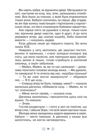78
Він навіть забув, як відчиняти двері . Метушився по
хаті, наступив на козу, яка, втім, залишалась спокій-
ною . Все йшло за планом, у який була втаємничена
тільки вона . Бабуся схопилась за серце . Дід згадав,
як він був колись повстанцем і партизанив у карпат-
ських лісах, очі його спалахнули бойовим завзяттям .
Àле наразі ніхто не рушився з місця, тільки коли
пес відчинив двері навстіж, одні й другі, й до хати
увірвався вітер, дід схопив коцюбу, баба помитий
макогін — і кинулись надвір .
Коза дійшла лише до першого порогу . Бо вона
знала УСÅ .
Невдовзі у хату вкотились дві закутані постаті,
велика й маленька, і стало холодно-холодно від
снігу, що вони нанесли, але пампушки враз зроби-
лись великі й пишні, готові стрибнути в киплячий
смалець, а окріп забулькав .
— Майко, Майко, як же ти нас налякала! — докір-
ливо похитала головою молода жінка . — Ми думали,
ти замерзла! À ти втекла від нас, недобра кізонька!
— Та ви самі могли замерзнути! — обурився
пес . — Я б цю козу…
— Спершу вітру не було, правда, мамо? — сказала
маленька дівчинка, обіймаючи козу . — Майко, як ти
тут опинилась?
— Мене янгол привів, — сказала коза .
Дівчинка нахилилась і прошепотіла щось козі на
вушко . Та кивнула:
— Знаю .
Гостей роздягнули — і ніхто в хаті не помітив, що
вітер стих, і зійшла Зоря, і по всій землі настала тиша .
Молода жінка заходилась кидати вареники в окріп,
бабуся — пекти пампухи . À дівчинка з козою все
шепотілись, не могли наговоритись .
 