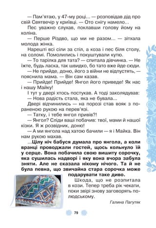 79
— Пам’ятаю, у 47-му році… — розповідав дід про
свій Святвечір у криївці . — Ото снігу намело…
Пес уважно слухав, поклавши голову йому на
коліна .
— Перше Різдво, що ми не разом… — зітхала
молода жінка .
Нарешті всі сіли за стіл, а коза і пес біля столу,
на соломі . Помолились і покуштували кутю .
— То тарілка для тата? — спитала дівчинка . — Не
їжте, будь ласка, так швидко, бо тато вже йде сюди .
— Не прийде, доню, його з війни не відпустять, —
пояснила мама . — Він сам казав .
— Прийде! Прийде! Янгол його приведе! Як нас
і нашу Майку!
² тут у двері хтось постукав . À тоді заколядував:
— Нова радість стала, яка не бувала . . .
Двері відчинились — на порозі став вояк з по-
раненою рукою на перев’язі .
— Татку, і тебе янгол привів?!
— Янгол? Сліди ваші побачив: твої, мами й нашої
кізки . Я ж розвідник, доню!
— À ми янгола над хатою бачили — я і Майка . Він
нам рукою махав .
…Öілу ніч áаáуся думала про янãола, а коли
вранöі проводжали ãостеé, ùосü колüнуло ¿é
у серöе. Вона поáачила своþ виøиту сорочку,
яка суøиласü надворі і яку вона вчора заáула
зняти. Але не сказала нікому нічоãо. Та é не
áула певна, ùо звичаéна стара сорочка може
подарувати таке диво.
Øкода, що не розпитала
в кози . Тепер треба рік чекати,
поки звірі знову заговорять по-
людському .
Галина Пагутяк
 